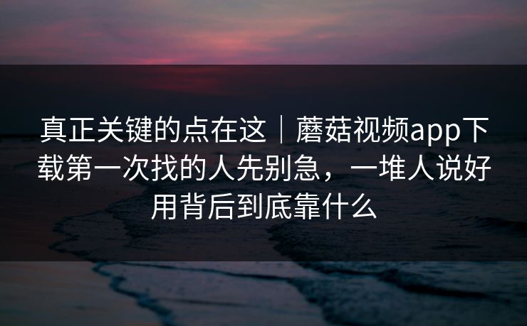 真正关键的点在这｜蘑菇视频app下载第一次找的人先别急，一堆人说好用背后到底靠什么