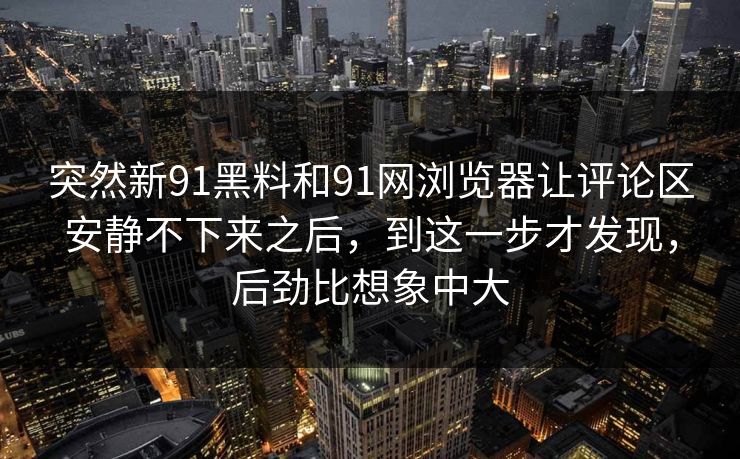 突然新91黑料和91网浏览器让评论区安静不下来之后，到这一步才发现，后劲比想象中大