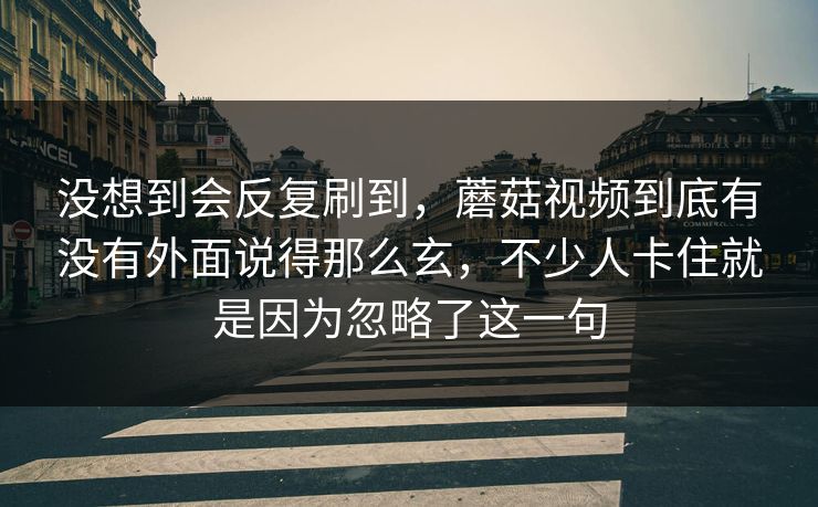 没想到会反复刷到，蘑菇视频到底有没有外面说得那么玄，不少人卡住就是因为忽略了这一句