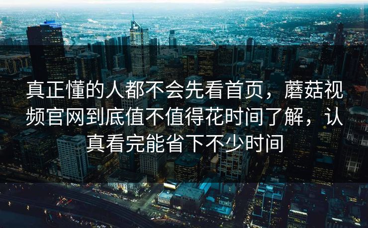 真正懂的人都不会先看首页，蘑菇视频官网到底值不值得花时间了解，认真看完能省下不少时间