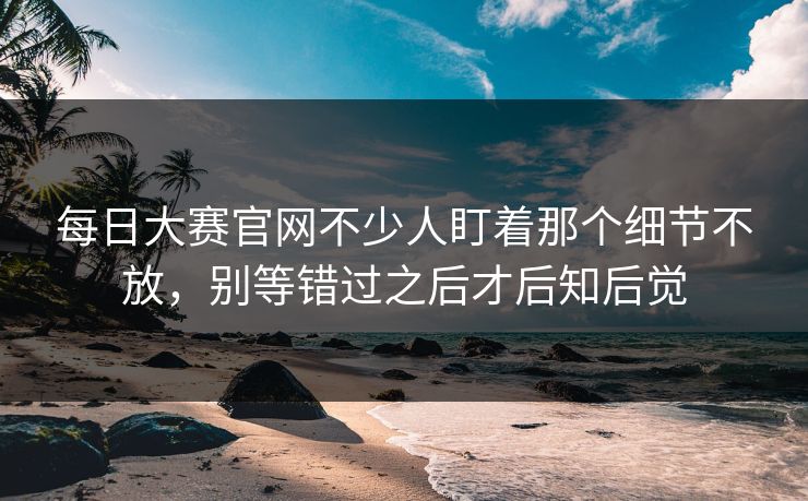 每日大赛官网不少人盯着那个细节不放，别等错过之后才后知后觉