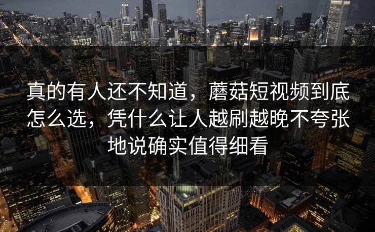 真的有人还不知道，蘑菇短视频到底怎么选，凭什么让人越刷越晚不夸张地说确实值得细看