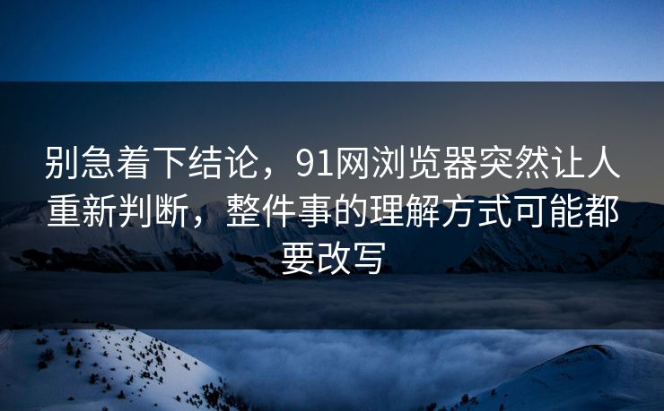 别急着下结论，91网浏览器突然让人重新判断，整件事的理解方式可能都要改写