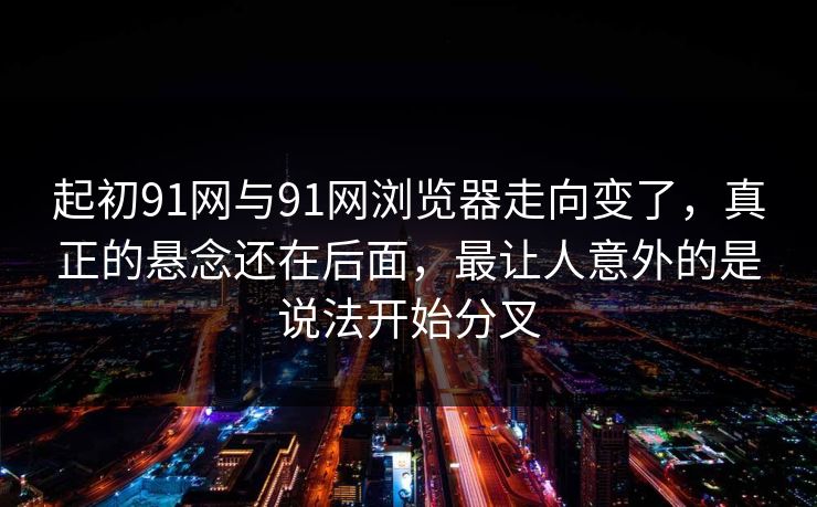 起初91网与91网浏览器走向变了，真正的悬念还在后面，最让人意外的是说法开始分叉