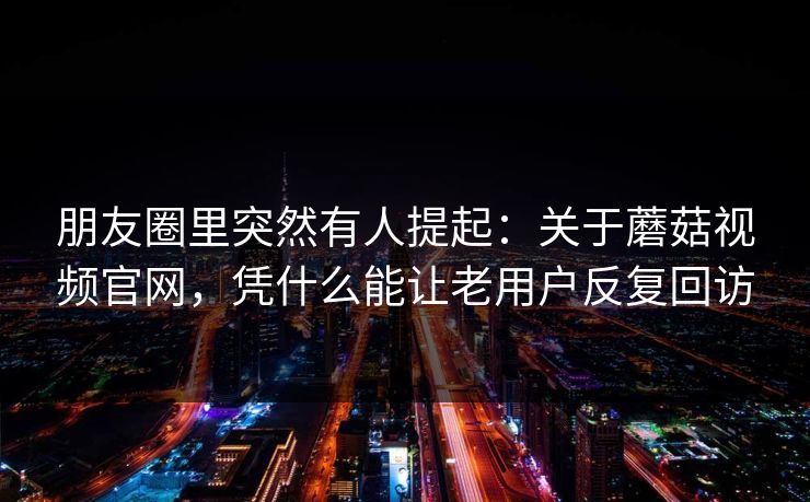 朋友圈里突然有人提起：关于蘑菇视频官网，凭什么能让老用户反复回访