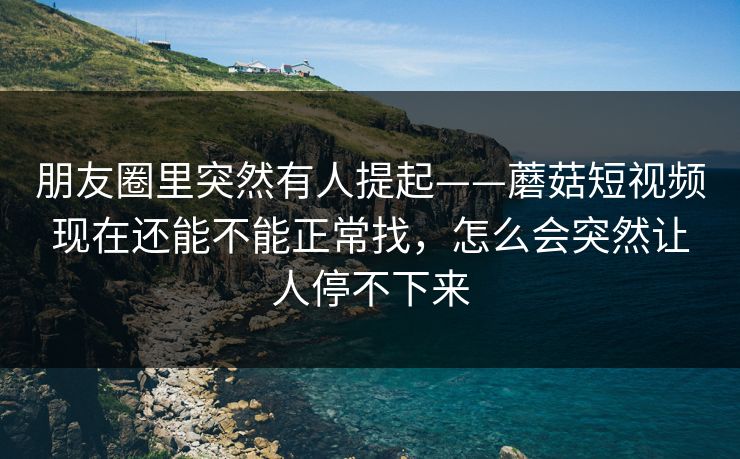 朋友圈里突然有人提起——蘑菇短视频现在还能不能正常找，怎么会突然让人停不下来