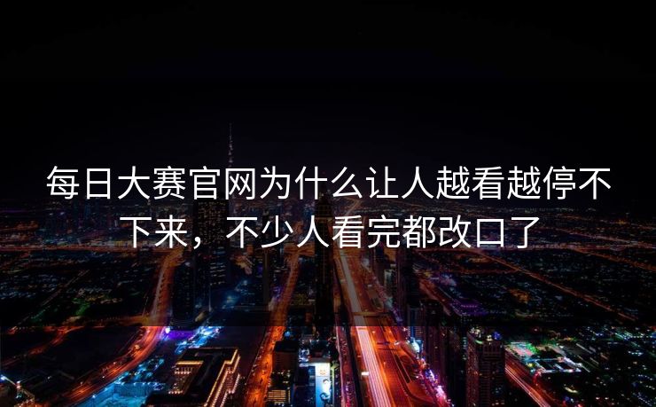 每日大赛官网为什么让人越看越停不下来，不少人看完都改口了