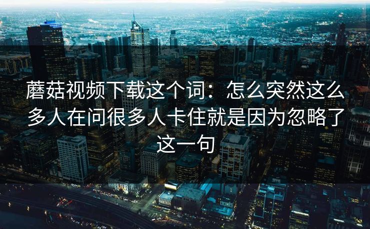 蘑菇视频下载这个词：怎么突然这么多人在问很多人卡住就是因为忽略了这一句