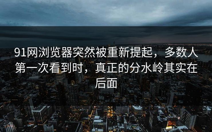 91网浏览器突然被重新提起，多数人第一次看到时，真正的分水岭其实在后面
