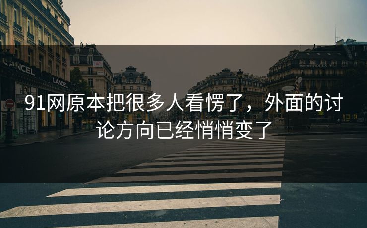 91网原本把很多人看愣了，外面的讨论方向已经悄悄变了