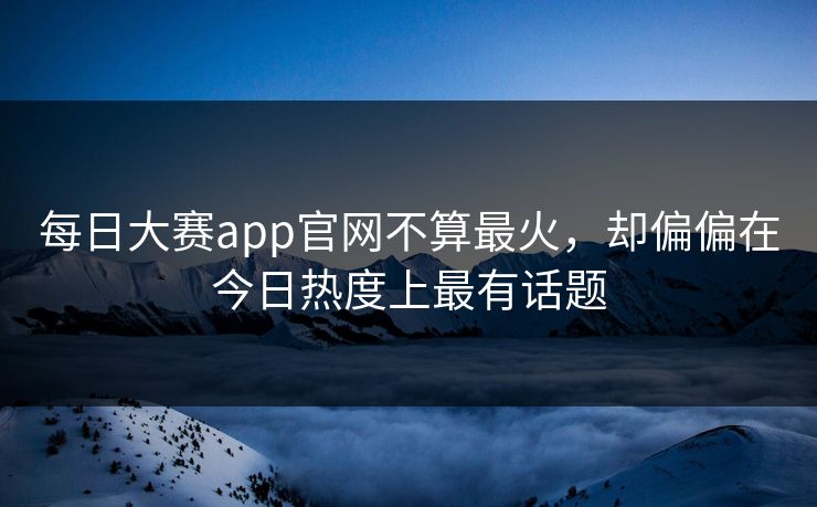 每日大赛app官网不算最火，却偏偏在今日热度上最有话题