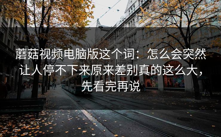 蘑菇视频电脑版这个词：怎么会突然让人停不下来原来差别真的这么大，先看完再说