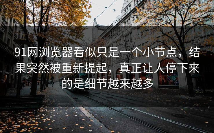 91网浏览器看似只是一个小节点，结果突然被重新提起，真正让人停下来的是细节越来越多