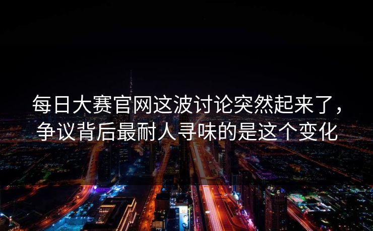 每日大赛官网这波讨论突然起来了，争议背后最耐人寻味的是这个变化