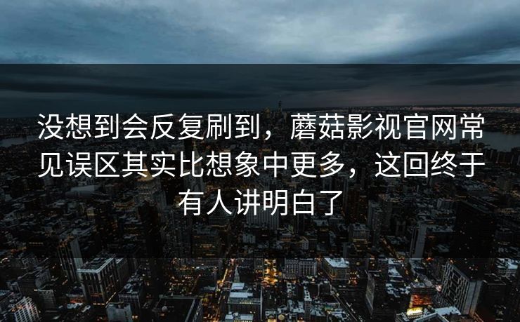 没想到会反复刷到，蘑菇影视官网常见误区其实比想象中更多，这回终于有人讲明白了