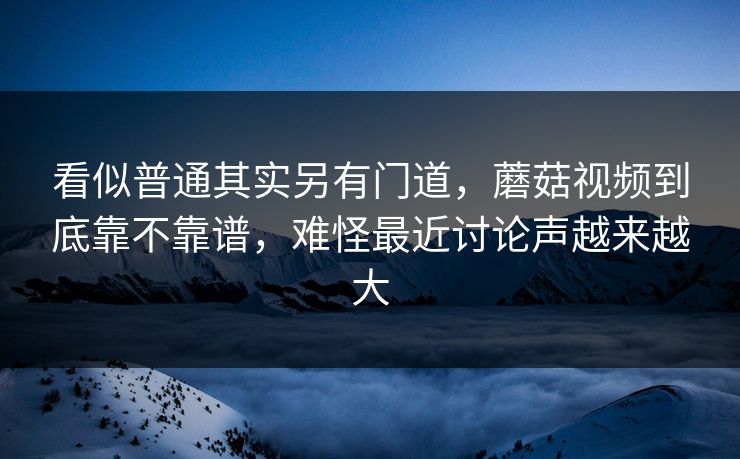 看似普通其实另有门道，蘑菇视频到底靠不靠谱，难怪最近讨论声越来越大