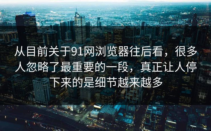 从目前关于91网浏览器往后看，很多人忽略了最重要的一段，真正让人停下来的是细节越来越多