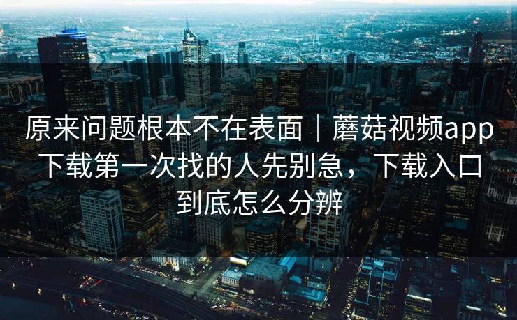 原来问题根本不在表面｜蘑菇视频app下载第一次找的人先别急，下载入口到底怎么分辨
