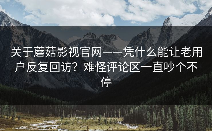 关于蘑菇影视官网——凭什么能让老用户反复回访？难怪评论区一直吵个不停