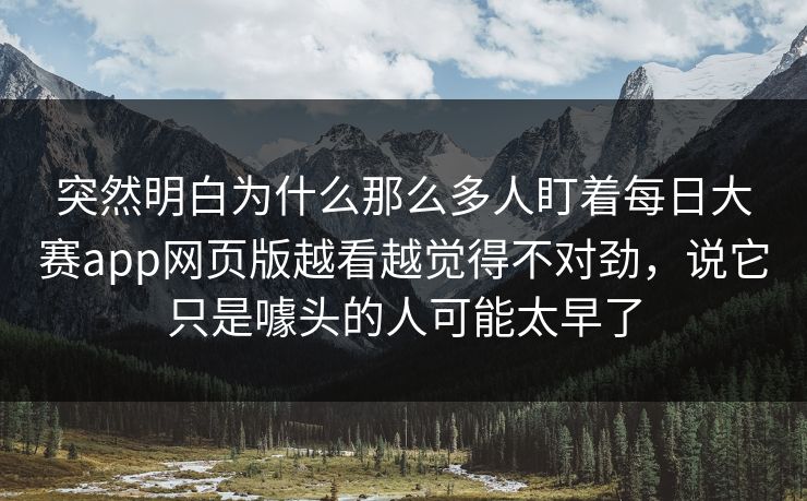突然明白为什么那么多人盯着每日大赛app网页版越看越觉得不对劲，说它只是噱头的人可能太早了