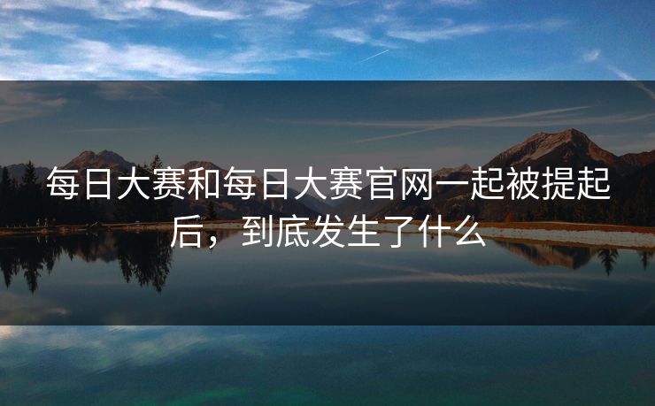 每日大赛和每日大赛官网一起被提起后，到底发生了什么