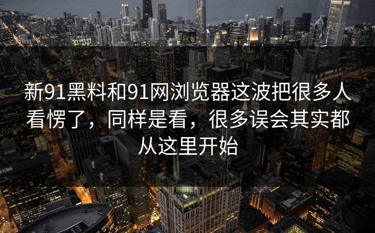 新91黑料和91网浏览器这波把很多人看愣了，同样是看，很多误会其实都从这里开始