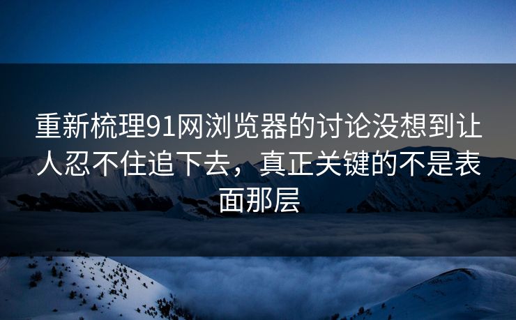 重新梳理91网浏览器的讨论没想到让人忍不住追下去，真正关键的不是表面那层