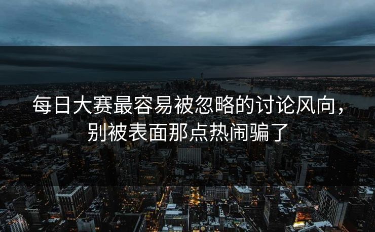 每日大赛最容易被忽略的讨论风向，别被表面那点热闹骗了