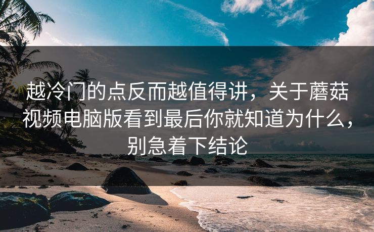 越冷门的点反而越值得讲，关于蘑菇视频电脑版看到最后你就知道为什么，别急着下结论