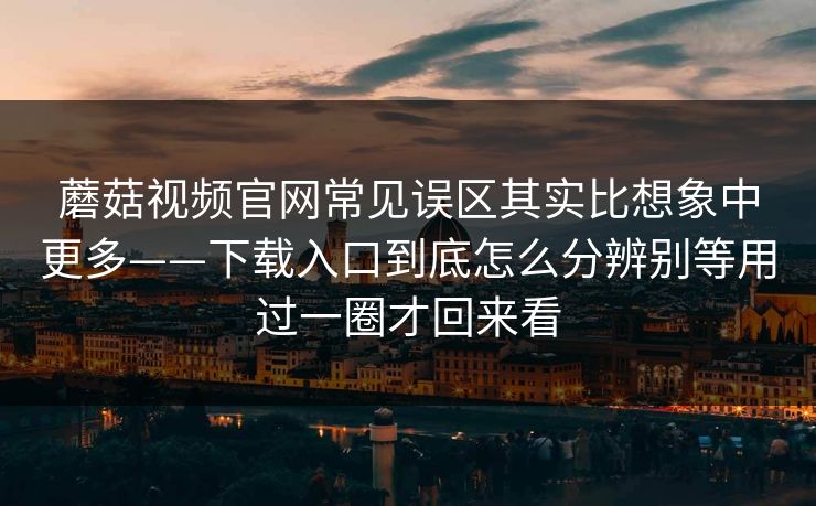 蘑菇视频官网常见误区其实比想象中更多——下载入口到底怎么分辨别等用过一圈才回来看
