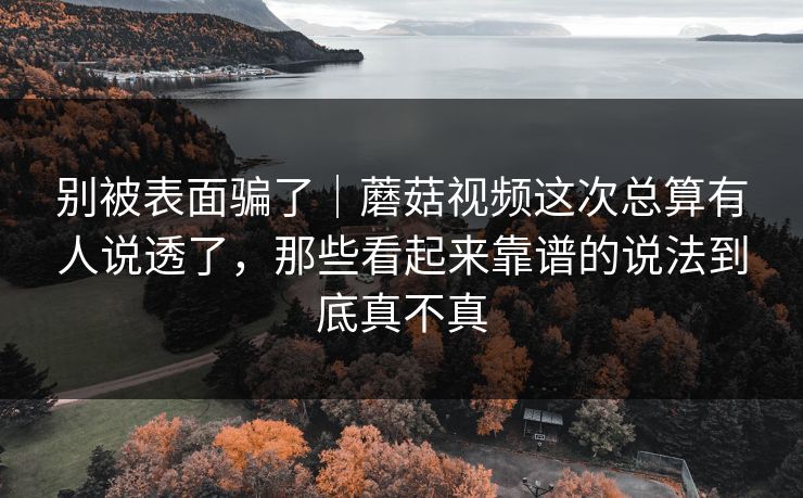 别被表面骗了｜蘑菇视频这次总算有人说透了，那些看起来靠谱的说法到底真不真