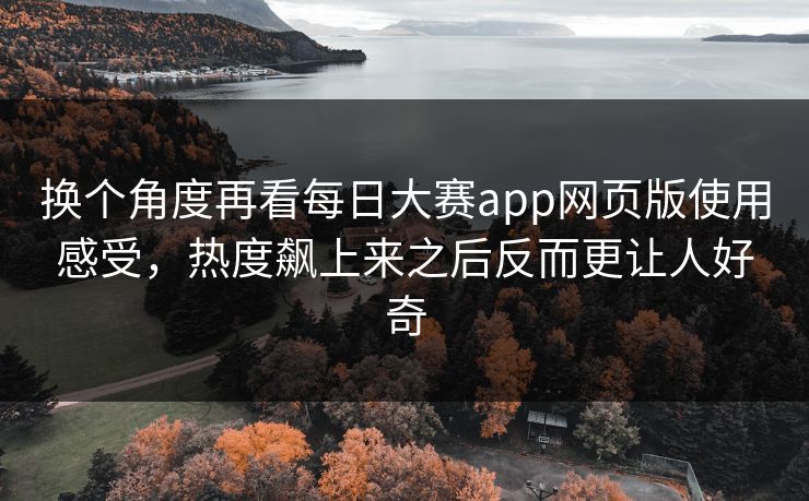 换个角度再看每日大赛app网页版使用感受，热度飙上来之后反而更让人好奇