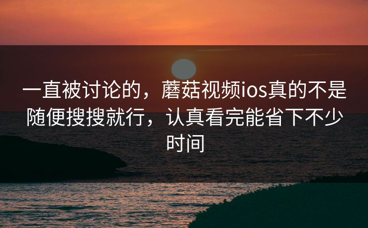 一直被讨论的，蘑菇视频ios真的不是随便搜搜就行，认真看完能省下不少时间