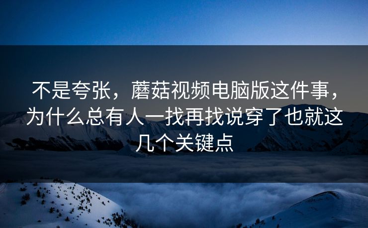 不是夸张，蘑菇视频电脑版这件事，为什么总有人一找再找说穿了也就这几个关键点