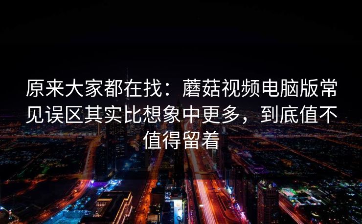 原来大家都在找：蘑菇视频电脑版常见误区其实比想象中更多，到底值不值得留着