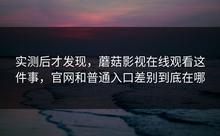 实测后才发现，蘑菇影视在线观看这件事，官网和普通入口差别到底在哪