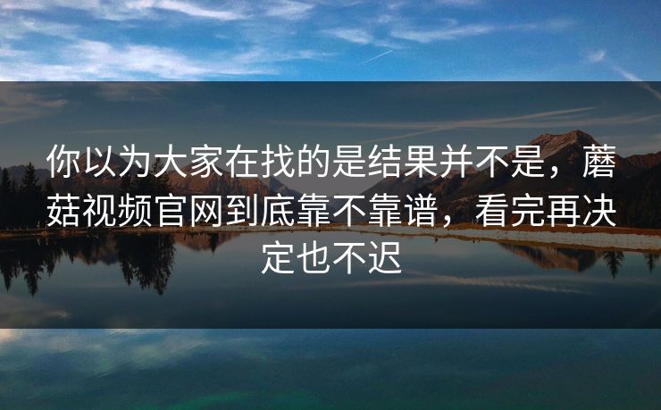 你以为大家在找的是结果并不是，蘑菇视频官网到底靠不靠谱，看完再决定也不迟