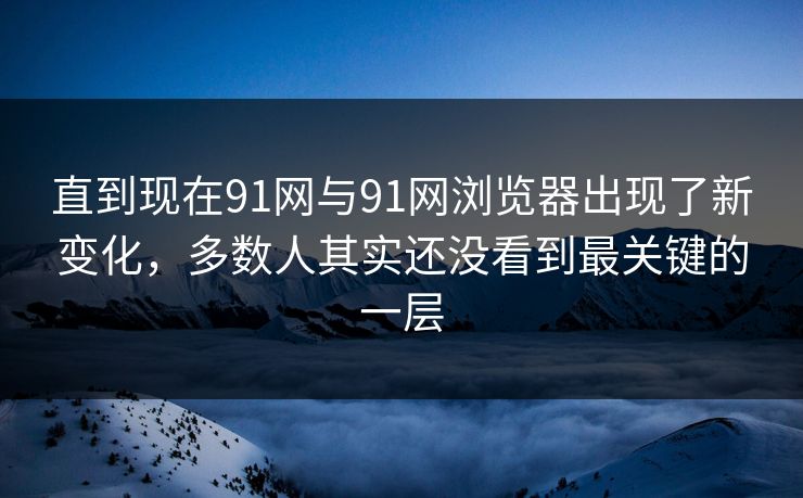 直到现在91网与91网浏览器出现了新变化，多数人其实还没看到最关键的一层