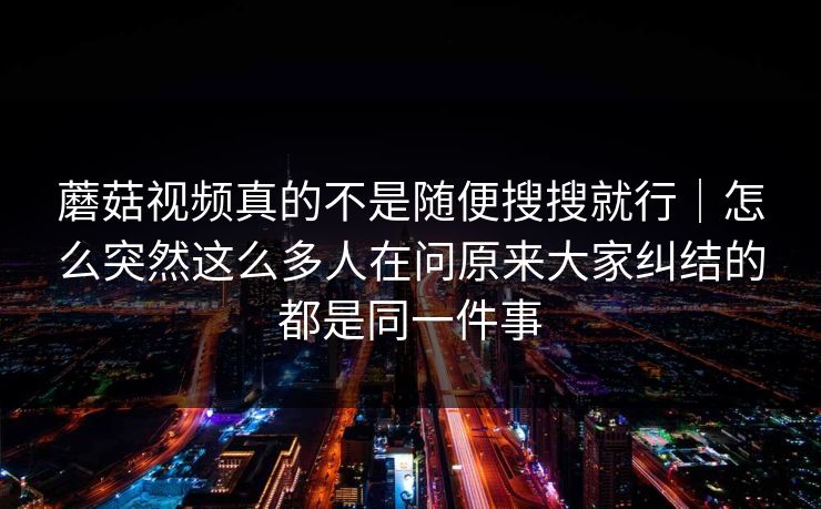 蘑菇视频真的不是随便搜搜就行｜怎么突然这么多人在问原来大家纠结的都是同一件事