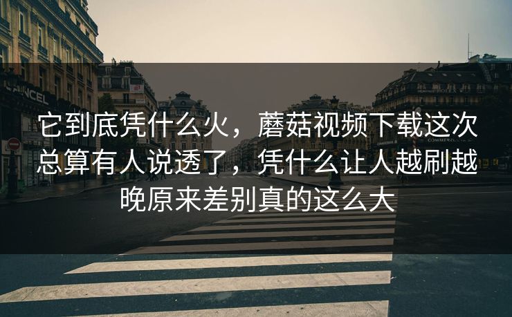 它到底凭什么火，蘑菇视频下载这次总算有人说透了，凭什么让人越刷越晚原来差别真的这么大