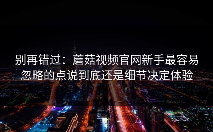 别再错过：蘑菇视频官网新手最容易忽略的点说到底还是细节决定体验