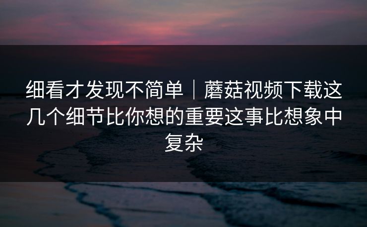细看才发现不简单｜蘑菇视频下载这几个细节比你想的重要这事比想象中复杂