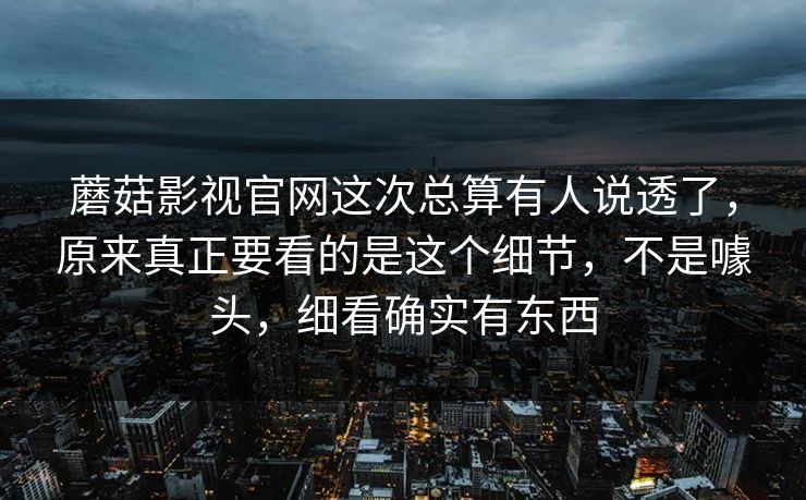 蘑菇影视官网这次总算有人说透了，原来真正要看的是这个细节，不是噱头，细看确实有东西