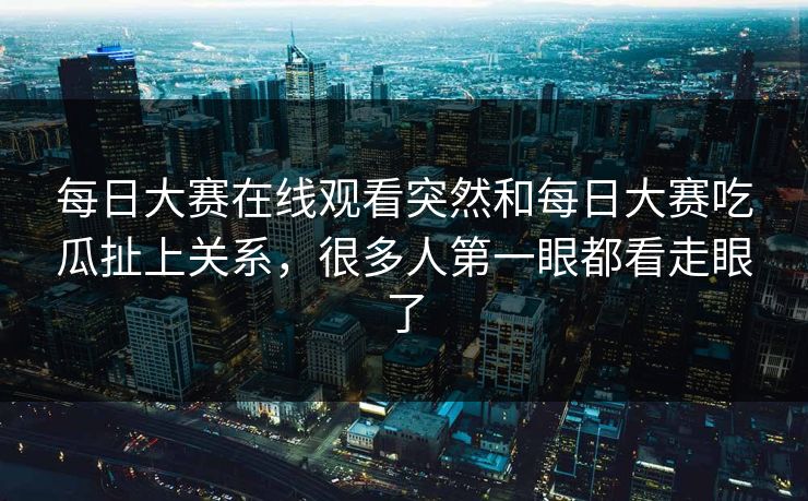 每日大赛在线观看突然和每日大赛吃瓜扯上关系，很多人第一眼都看走眼了