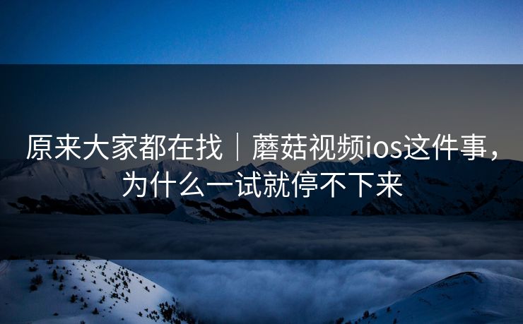 原来大家都在找｜蘑菇视频ios这件事，为什么一试就停不下来