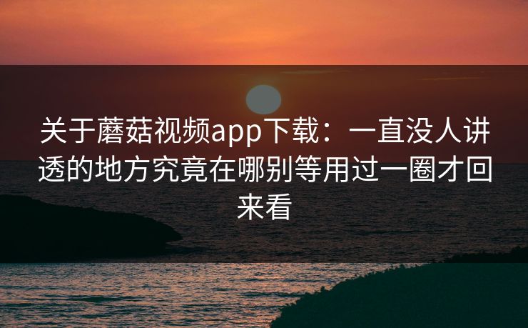 关于蘑菇视频app下载：一直没人讲透的地方究竟在哪别等用过一圈才回来看