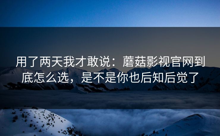 用了两天我才敢说：蘑菇影视官网到底怎么选，是不是你也后知后觉了