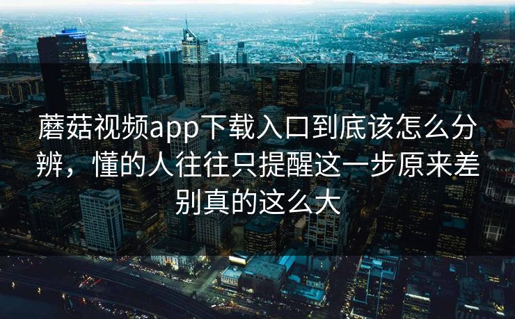 蘑菇视频app下载入口到底该怎么分辨，懂的人往往只提醒这一步原来差别真的这么大