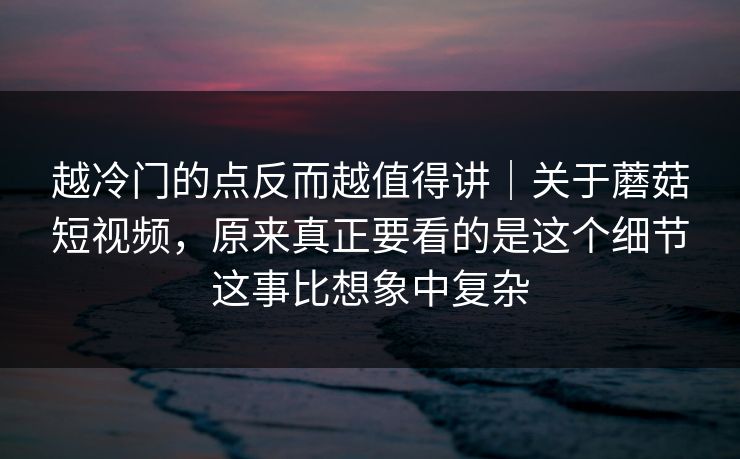 越冷门的点反而越值得讲｜关于蘑菇短视频，原来真正要看的是这个细节这事比想象中复杂
