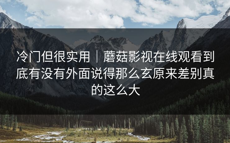 冷门但很实用｜蘑菇影视在线观看到底有没有外面说得那么玄原来差别真的这么大